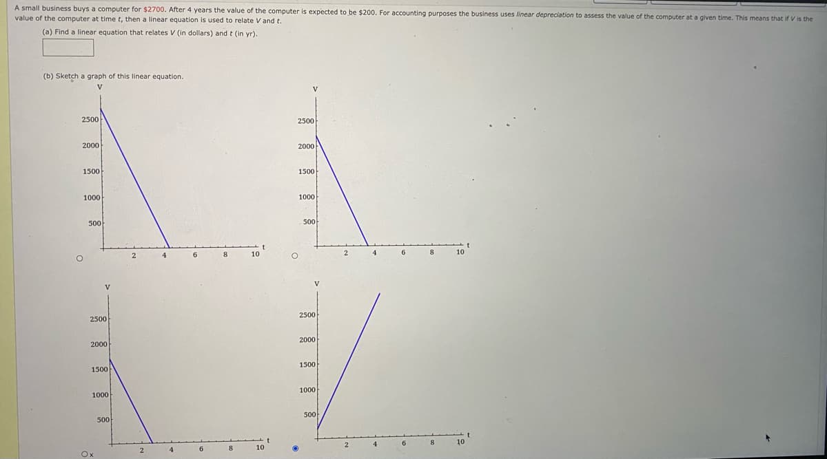 A small business buys a computer for $2700. After 4 years the value of the computer is expected to be $200. For accounting purposes the business uses linear depreciation to assess the value of the computer at a given time. This means that if V is the
value of the computer at time t, then a linear equation is used to relate V and t.
(a) Find a linear equation that relates V (in dollars) and t (in yr).
(b) Sketch a graph of this linear equation.
V
2500
2500
2000
2000
1500
1500
1000
1000
500
500
6.
8
10
4
8
10
V
V
2500
2500
2000
2000
1500
1500
1000
1000
500
500
8.
10
4
8
10
Ox
