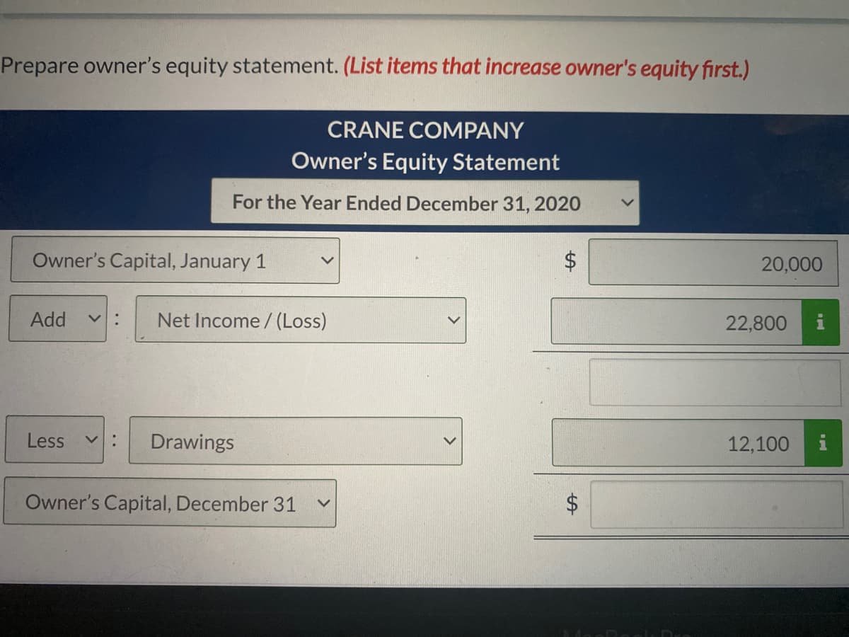 Prepare owner's equity statement. (List items that increase owner's equity first.)
CRANE COMPANY
Owner's Equity Statement
For the Year Ended December 31, 2020
Owner's Capital, January 1
$4
20,000
Add
v :
Net Income/ (Loss)
22,800
i
Less
Drawings
12,100
Owner's Capital, December 31
$4
%24
