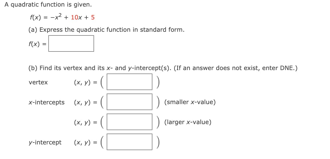 A quadratic function is given.
f(x)
-x2 + 10x + 5
(a) Express the quadratic function in standard form.
f(x) =
(b) Find its vertex and its x- and y-intercept(s). (If an answer does not exist, enter DNE.)
(x, v) = ( |
vertex
x-intercepts
(х, у) %3
(smaller x-value)
(x, y) = (|
(larger x-value)
y-intercept
(х, у) %3D
