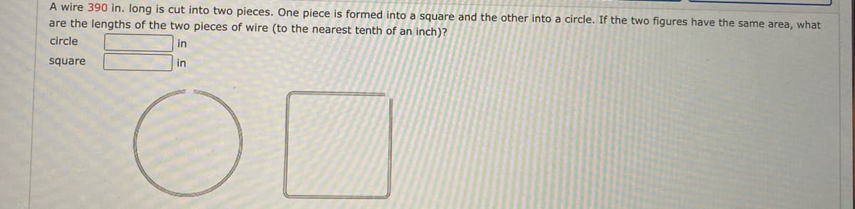 A wire 390 in. Iong is cut into two pieces. One piece is formed into a square and the other into a circle. If the two figures have the same area, what
are the lengths of the two pieces of wire (to the nearest tenth of an inch)?
circle
in
square
in
