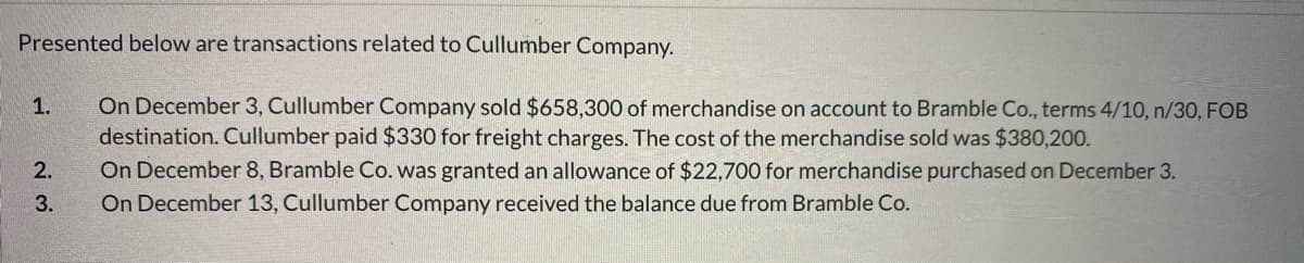 Presented below are transactions related to Cullumber Company.
On December 3, Cullumber Company sold $658,300 of merchandise on account to Bramble Co., terms 4/10, n/30, FOB
destination. Cullumber paid $330 for freight charges. The cost of the merchandise sold was $380,200.
On December 8, Bramble Co. was granted an allowance of $22,700 for merchandise purchased on December 3.
On December 13, Cullumber Company received the balance due from Bramble Co.
1.
2.
3.
