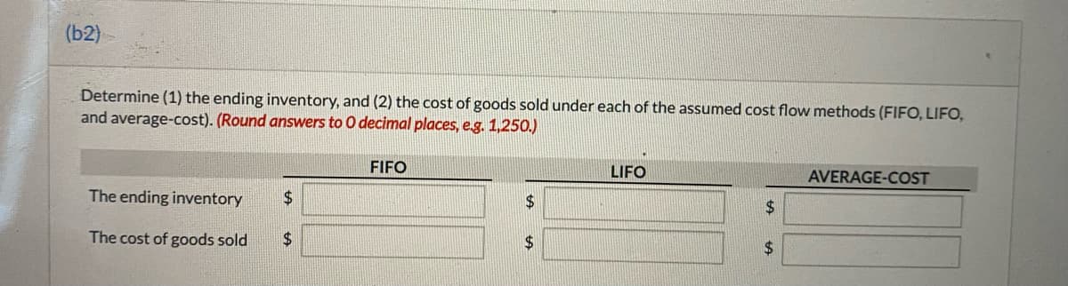 (b2)
Determine (1) the ending inventory, and (2) the cost of goods sold under each of the assumed cost flow methods (FIFO, LIFO,
and average-cost). (Round answers to 0 decimal places, e.g. 1,250.)
FIFO
LIFO
AVERAGE-COST
The ending inventory
$4
$4
$4
The cost of goods sold
$4
2$
%24
