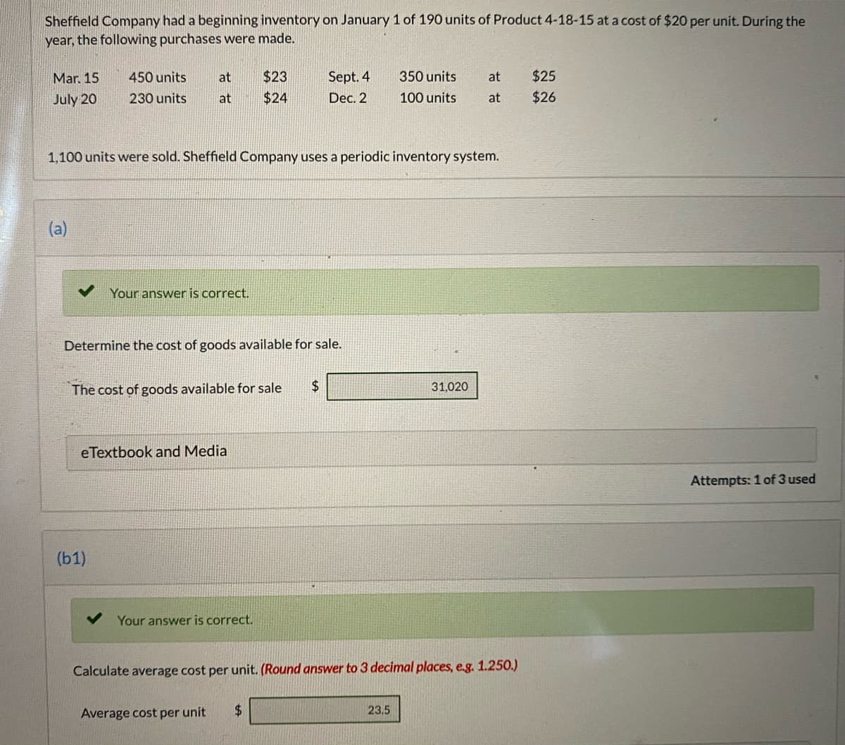 Sheffield Company had a beginning inventory on January 1 of 190 units of Product 4-18-15 at a cost of $20 per unit. During the
year, the following purchases were made.
Mar. 15
450 units
at
$23
Sept. 4
350 units
at
$25
July 20
230 units
at
$24
Dec. 2
100 units
at
$26
1,100 units were sold. Sheffield Company uses a periodic inventory system.
Your answer is correct.
Determine the cost of goods available for sale.
The cost of goods available for sale
24
31,020
eTextbook and Media
Attempts: 1 of 3 used
(b1)
Your answer is correct.
Calculate average cost per unit. (Round answer to 3 decimal places, e.g. 1.250.)
Average cost per unit
$.
23.5
