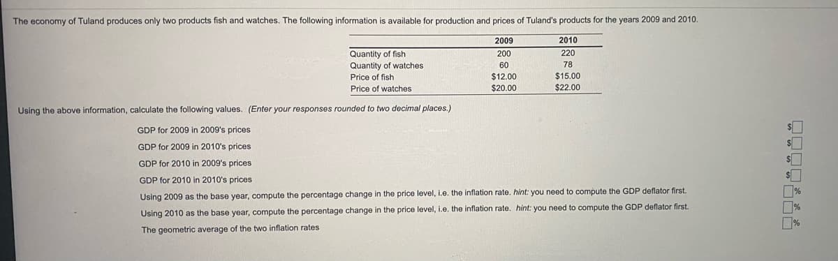 The economy of Tuland produces only two products fish and watches. The following information is available for production and prices of Tuland's products for the years 2009 and 2010.
2009
2010
Quantity of fish
Quantity of watches
Price of fish
200
220
60
78
$12.00
$15.00
Price of watches
$20.00
$22.00
Using the above information, calculate the following values. (Enter your responses rounded to two decimal places.)
GDP for 2009 in 2009's prices
GDP for 2009 in 2010's prices
GDP for 2010 in 2009's prices
GDP for 2010 in 2010's prices
%
%
Using 2009 as the base year, compute the percentage change in the price level, i.e. the inflation rate. hint: you need to compute the GDP deflator first.
Using 2010 as the base year, compute the percentage change in the price level, i.e. the inflation rate. hint: you need to compute the GDP deflator first.
The geometric average of the two inflation rates
