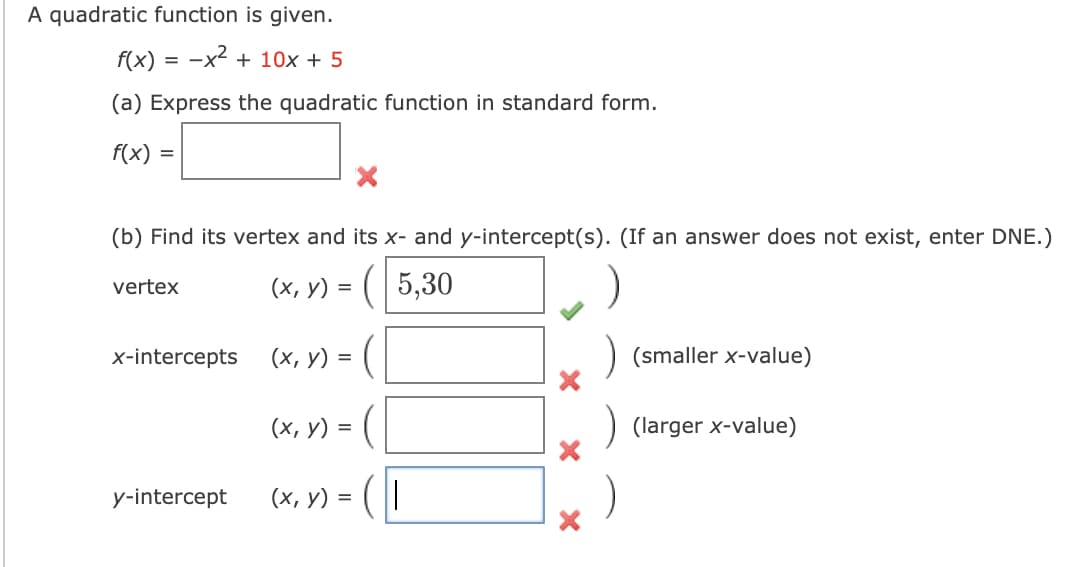 A quadratic function is given.
f(x) = -x2 + 10x + 5
(a) Express the quadratic function in standard form.
f(x) =
(b) Find its vertex and its x- and y-intercept(s). (If an answer does not exist, enter DNE.)
(x, y) = ( 5,30
vertex
x-intercepts
(х, у) %3D
(smaller x-value)
(х, у) %3
(larger x-value)
y-intercept
(х, у) %3D
