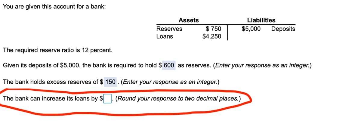 You are given this account for a bank:
Assets
Liabilities
$ 750
$4,250
Reserves
$5,000
Deposits
Loans
The required reserve ratio is 12 percent.
Given its deposits of $5,000, the bank is required to hold $ 600 as reserves. (Enter your response as an integer.)
The bank holds excess reserves of $ 150 . (Enter your response as an integer.)
The bank can increase its loans by $
(Round your response to two decimal places.)
