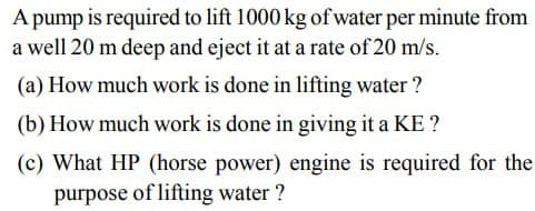 A pump is required to lift 1000 kg of water per minute from
a well 20 m deep and eject it at a rate of 20 m/s.
(a) How much work is done in lifting water?
(b) How much work is done in giving it a KE?
(c) What HP (horse power) engine is required for the
purpose of lifting water?