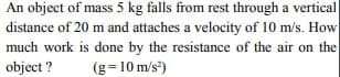 An object of mass 5 kg falls from rest through a vertical
distance of 20 m and attaches a velocity of 10 m/s. How
much work is done by the resistance of the air on the
object? (g = 10 m/s²)