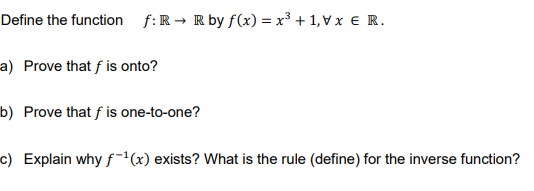 Define the function f:R → R by f(x) = x³ + 1, Vx € R.
a) Prove that f is onto?
b) Prove that f is one-to-one?
c) Explain why f'(x) exists? What is the rule (define) for the inverse function?
