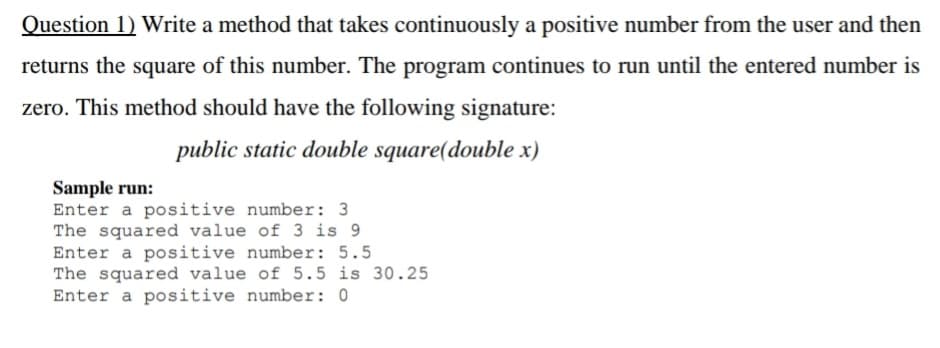 Question 1) Write a method that takes continuously a positive number from the user and then
returns the square of this number. The program continues to run until the entered number is
zero. This method should have the following signature:
public static double square(double x)
Sample run:
Enter a positive number: 3
The squared value of 3 is 9
Enter a positive number: 5.5
The squared value of 5.5 is 30.25
Enter a positive number: 0
