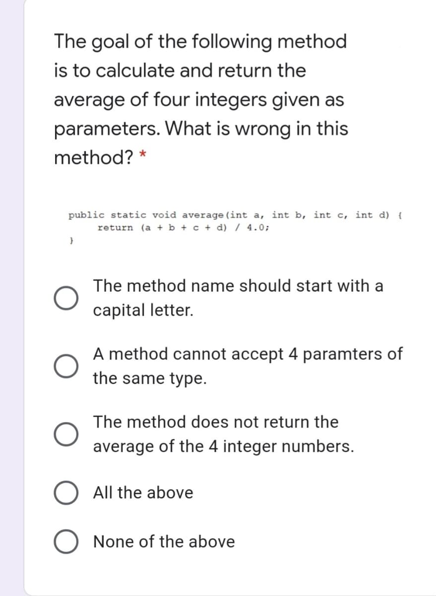 The goal of the following method
is to calculate and return the
average of four integers given as
parameters. What is wrong in this
method?
public static void average(int a, int b, int c, int d) {
return (a + b + c + d) / 4.0;
The method name should start with a
capital letter.
A method cannot accept 4 paramters of
the same type.
The method does not return the
average of the 4 integer numbers.
All the above
None of the above
