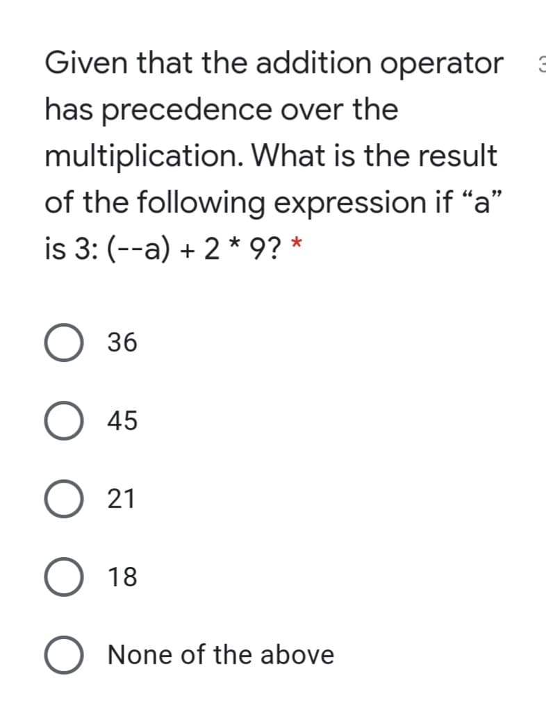 Given that the addition operator
has precedence over the
multiplication. What is the result
of the following expression if “a"
is 3: (--a) + 2 * 9? *
36
45
21
18
None of the above

