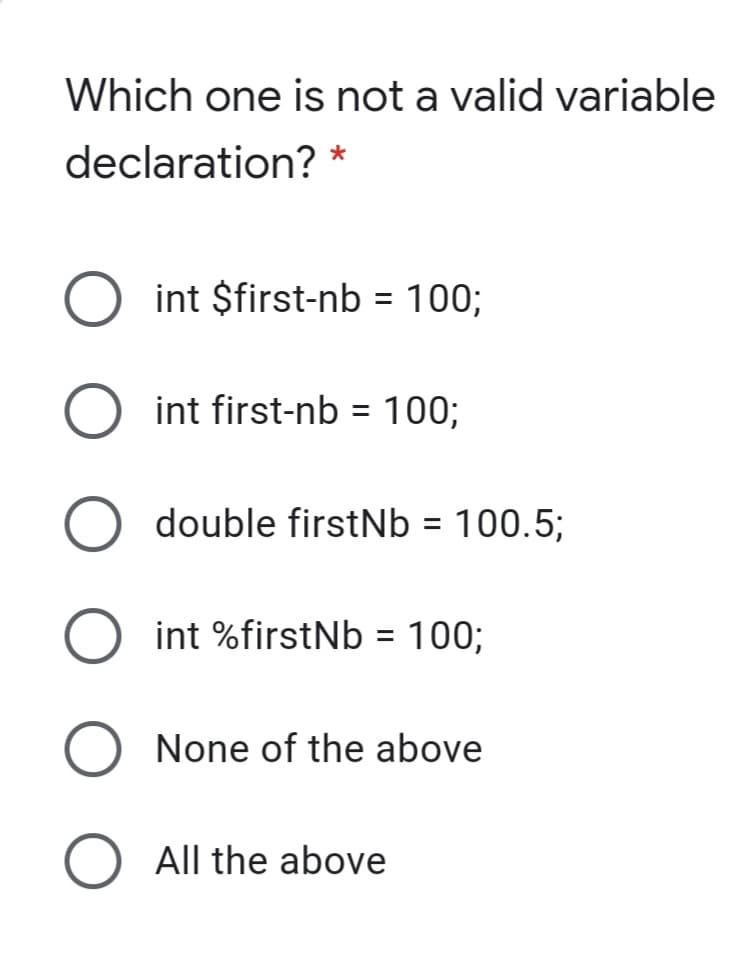 Which one is not a valid variable
declaration? *
int $first-nb = 100;
%3D
O int first-nb = 100;
double firstNb = 100.5;
%3D
int %firstNb = 100;
%3D
None of the above
All the above
