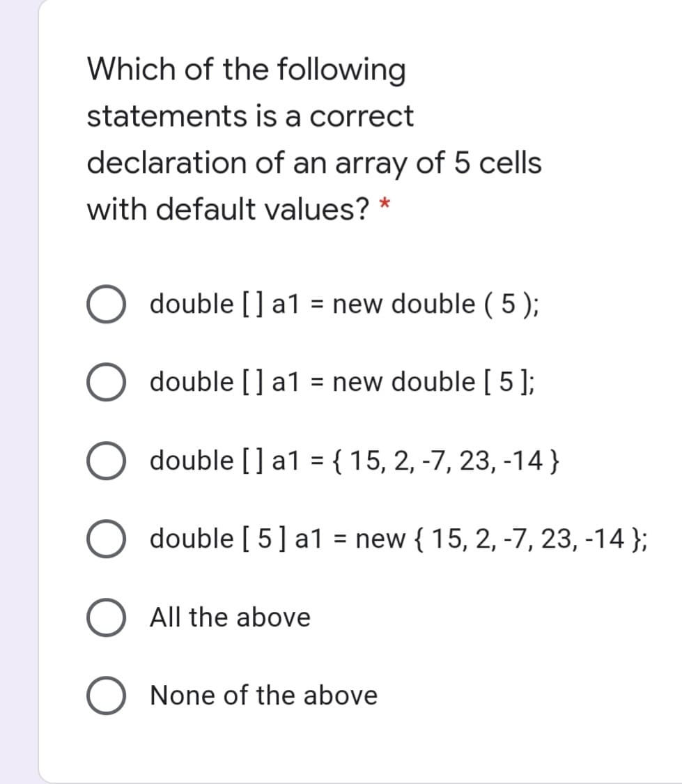 Which of the following
statements is a correct
declaration of an array of 5 cells
with default values? *
double [] a1 = new double ( 5 );
double [] a1
= new double[ 5];
double [] a1 = {15, 2, -7, 23, -14}
%3D
double [ 5] a1 = new { 15, 2, -7, 23, -14 };
%3D
All the above
O None of the above
