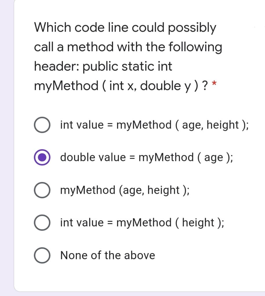 Which code line could possibly
call a method with the following
header: public static int
myMethod ( int x, double y ) ? *
O int value = myMethod ( age, height );
%3D
double value = myMethod ( age );
myMethod (age, height );
int value = myMethod ( height );
%3D
None of the above
