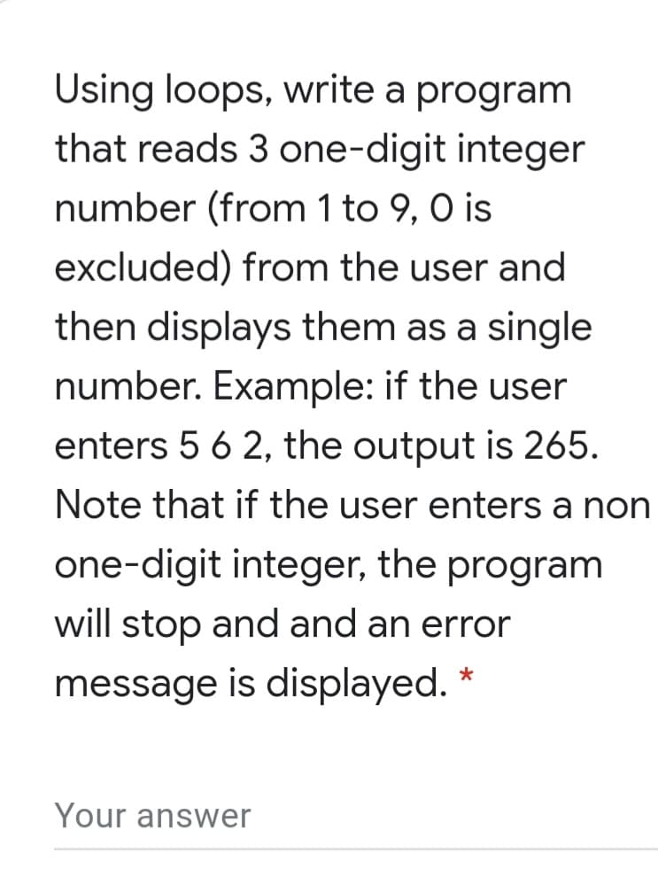 Using loops, write a program
that reads 3 one-digit integer
number (from 1 to 9, 0 is
excluded) from the user and
then displays them as a single
number. Example: if the user
enters 5 6 2, the output is 265.
Note that if the user enters a non
one-digit integer, the program
will stop and and an error
message is displayed. *
Your answer
