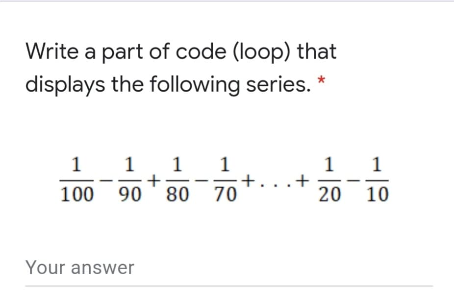 Write a part of code (loop) that
displays the following series.
1 1 1
+
90 ' 80 70
1
1
+. ..+
1
100
20 10
Your answer
