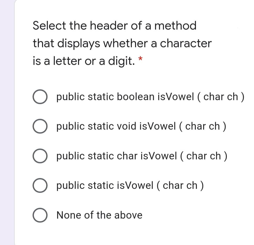 Select the header of a method
that displays whether a character
is a letter or a digit.
public static boolean isVowel ( char ch )
public static void isVowel ( char ch )
O public static char isVowel ( char ch )
O public static isVowel ( char ch )
None of the above
