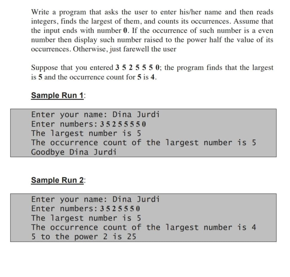 Write a program that asks the user to enter his/her name and then reads
integers, finds the largest of them, and counts its occurrences. Assume that
the input ends with number 0. If the occurrence of such number is a even
number then display such number raised to the power half the value of its
occurrences. Otherwise, just farewell the user
Suppose that you entered 3 5 2 5 5 5 0; the program finds that the largest
is 5 and the occurrence count for 5 is 4.
Sample Run 1:
Enter your name: Dina Jurdi
Enter numbers: 35255550
The largest number is 5
The occurrence count of the largest number is 5
Goodbye Dina Jurdi
Sample Run 2:
Enter your name: Dina Jurdi
Enter numbers: 3525550
The largest number is 5
The occurrence count of the largest number is 4
5 to the power 2 is 25
