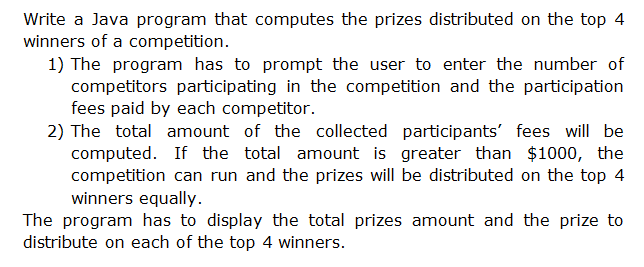 Write a Java program that computes the prizes distributed on the top 4
winners of a competition.
1) The program has to prompt the user to enter the number of
competitors participating in the competition and the participation
fees paid by each competitor.
2) The total amount of the collected participants' fees will be
computed. If the total amount is greater than $1000, the
competition can run and the prizes will be distributed on the top 4
winners equally.
The program has to display the total prizes amount and the prize to
distribute on each of the top 4 winners.
