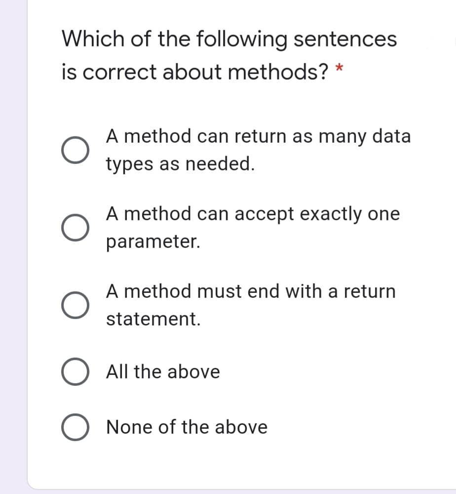 Which of the following sentences
is correct about methods? *
A method can return as many data
types as needed.
A method can accept exactly one
parameter.
A method must end with a return
statement.
O All the above
None of the above
