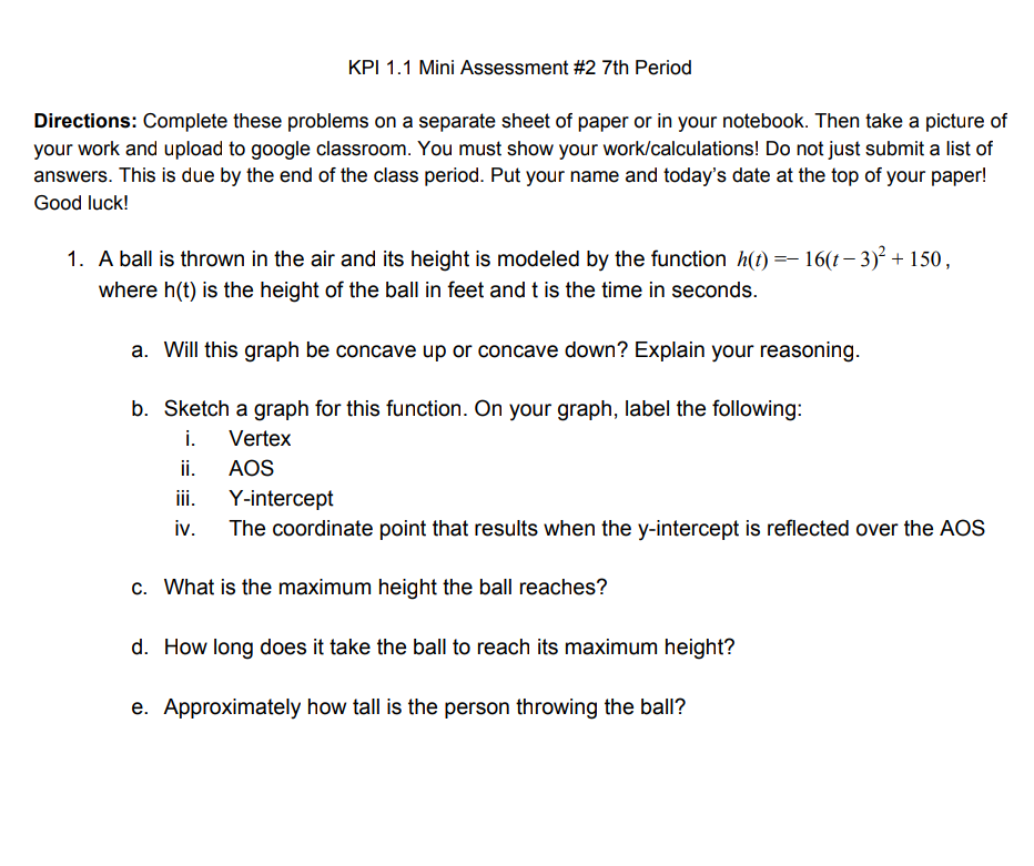 KPI 1.1 Mini Assessment #2 7th Period
Directions: Complete these problems on a separate sheet of paper or in your notebook. Then take a picture of
your work and upload to google classroom. You must show your work/calculations! Do not just submit a list of
answers. This is due by the end of the class period. Put your name and today's date at the top of your paper!
Good luck!
1. A ball is thrown in the air and its height is modeled by the function h(t) =– 16(t – 3)² + 150,
where h(t) is the height of the ball in feet and t is the time in seconds.
a. Will this graph be concave up or concave down? Explain your reasoning.
b. Sketch a graph for this function. On your graph, label the following:
i. Vertex
ii.
AOS
ii.
Y-intercept
iv.
The coordinate point that results when the y-intercept is reflected over the AOS
c. What is the maximum height the ball reaches?
d. How long does it take the ball to reach its maximum height?
e. Approximately how tall is the person throwing the ball?
