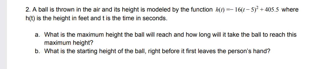 2. A ball is thrown in the air and its height is modeled by the function h(t) =- 16(t – 5)² + 405.5 where
h(t) is the height in feet andt is the time in seconds.
a. What is the maximum height the ball will reach and how long will it take the ball to reach this
maximum height?
b. What is the starting height of the ball, right before it first leaves the person's hand?
