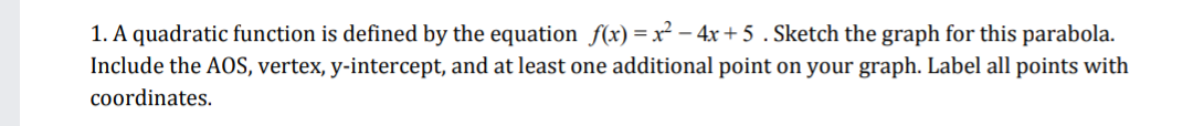 1. A quadratic function is defined by the equation f(x) =x² – 4x + 5 . Sketch the graph for this parabola.
Include the AOS, vertex, y-intercept, and at least one additional point on your graph. Label all points with
coordinates.
