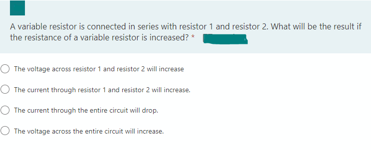 A variable resistor is connected in series with resistor 1 and resistor 2. What will be the result if
the resistance of a variable resistor is increased? *
The voltage across resistor 1 and resistor 2 will increase
O The current through resistor 1 and resistor 2 will increase.
O The current through the entire circuit will drop.
O The voltage across the entire circuit will increase.