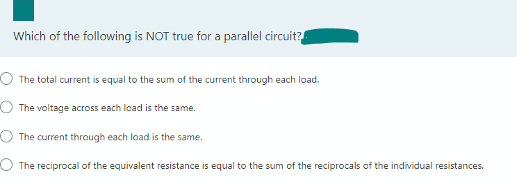 Which of the following is NOT true for a parallel circuit?
The total current is equal to the sum of the current through each load.
O The voltage across each load is the same.
The current through each load is the same.
O The reciprocal of the equivalent resistance is equal to the sum of the reciprocals of the individual resistances.