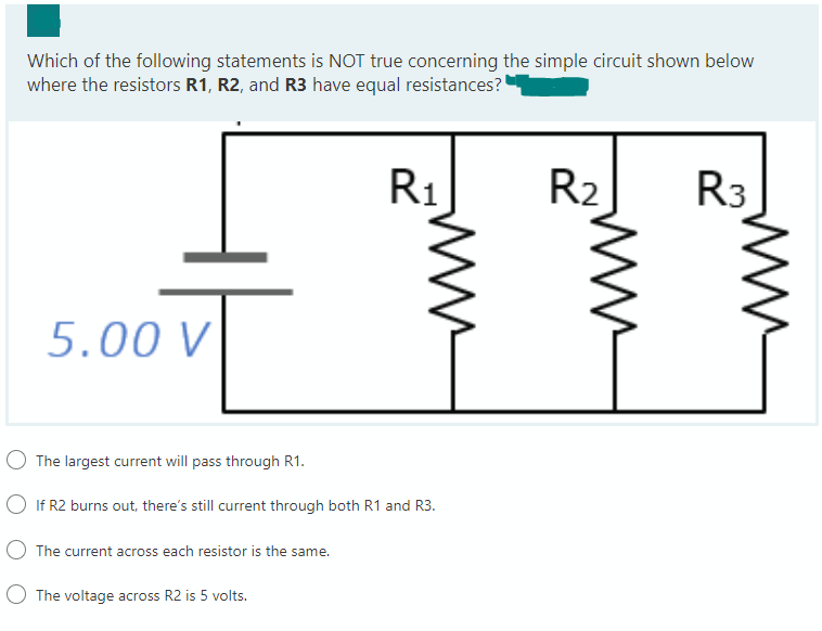 Which of the following statements is NOT true concerning the simple circuit shown below
where the resistors R1, R2, and R3 have equal resistances?
5.00 V
O The largest current will pass through R1.
○ If R2 burns out, there's still current through both R1 and R3.
The current across each resistor is the same.
R₁
The voltage across R2 is 5 volts.
R₂
R3
www