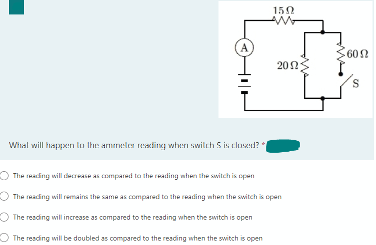 A
What will happen to the ammeter reading when switch S is closed? *
15Ω
AM
2015
O The reading will decrease as compared to the reading when the switch is open
O The reading will remains the same as compared to the reading when the switch is open
O The reading will increase as compared to the reading when the switch is open
The reading will be doubled as compared to the reading when the switch is open
60 Ω
S