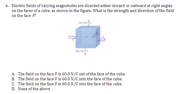 4. Electric fields of varying magnitudes are directed either inward or outward at right angles
on the faces of a cube, as shown in the figure. What is the strength and direction of the field
on the face F?
15.0 N/C
A
25.0 N/C B
20.0 N/CE
10.0 NIC
D
20.0 N/C
A. The field on the face F is 60.0 N/C out of the face of the cube.
B. The field on the face F is 60.0 N/C into the face of the cube.
C. The field on the face F is 60.0 N/C into the face of the cube.
D. None of the above