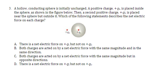 3. A hollow, conducting sphere is initially uncharged. A positive charge, +9₁, is placed inside
the sphere, as shown in the figure below. Then, a second positive charge, +q2, is placed
near the sphere but outside it. Which of the following statements describes the net electric
force on each charge?
+9₂
A. There is a net electric force on +91 but not on +92.
B. Both charges are acted on by a net electric force with the same magnitude and in the
same direction.
C.
Both charges are acted on by a net electric force with the same magnitude but in
opposite directions.
D. There is a net electric force on +q2 but not on +9₁.