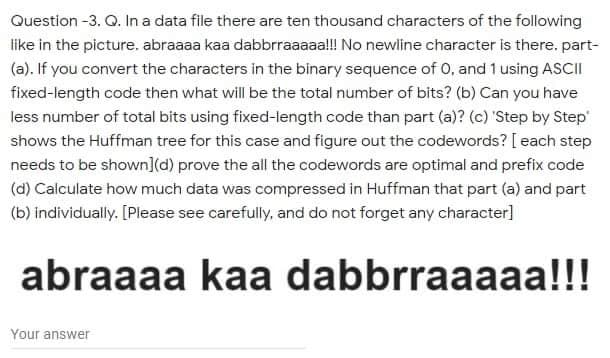 Question -3. Q. In a data file there are ten thousand characters of the following
like in the picture. abraaaa kaa dabbrraaaaal!! No newline character is there. part-
(a). If you convert the characters in the binary sequence of 0, and 1 using ASCII
fixed-length code then what will be the total number of bits? (b) Can you have
less number of total bits using fixed-length code than part (a)? (c) 'Step by Step
shows the Huffman tree for this case and figure out the codewords? [ each step
needs to be shown](d) prove the all the codewords are optimal and prefix code
(d) Calculate how much data was compressed in Huffman that part (a) and part
(b) individually. [Please see carefully, and do not forget any character]
abraaaa kaa dabbrraaaaa!!!
Your answer

