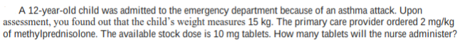 A 12-year-old child was admitted to the emergency department because of an asthma attack. Upon
assessment, you found out that the child's weight measures 15 kg. The primary care provider ordered 2 mg/kg
of methylprednisolone. The available stock dose is 10 mg tablets. How many tablets will the nurse administer?