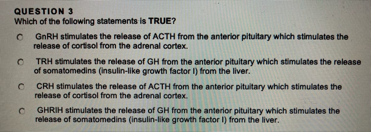 QUESTION 3
Which of the following statements is TRUE?
C
GnRH stimulates the release of ACTH from the anterior pituitary which stimulates the
release of cortisol from the adrenal cortex.
TRH stimulates the release of GH from the anterior pituitary which stimulates the release
of somatomedins (insulin-like growth factor I) from the liver.
CRH stimulates the release of ACTH from the anterior pituitary which stimulates the
release of cortisol from the adrenal cortex.
GHRIH stimulates the release of GH from the anterior pituitary which stimulates the
release of somatomedins (insulin-like growth factor I) from the liver.