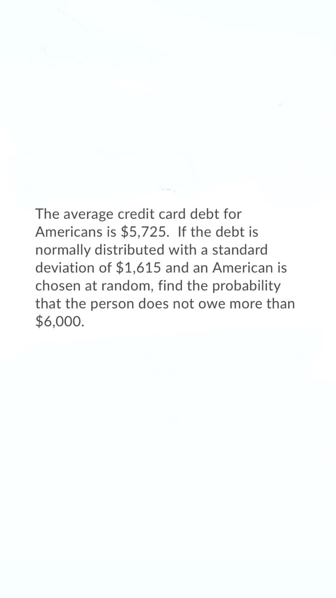 The average credit card debt for
Americans is $5,725. If the debt is
normally distributed with a standard
deviation of $1,615 and an American is
chosen at random, find the probability
that the person does not owe more than
$6,000.
