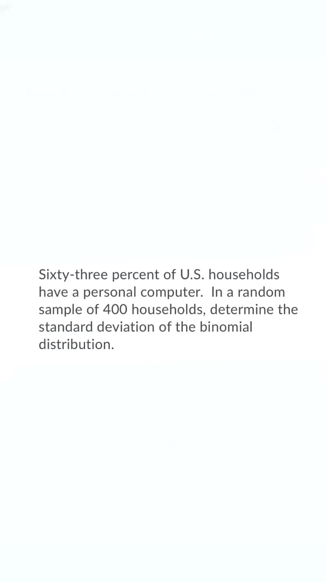 Sixty-three percent of U.S. households
have a personal computer. In a random
sample of 400 households, determine the
standard deviation of the binomial
distribution.
