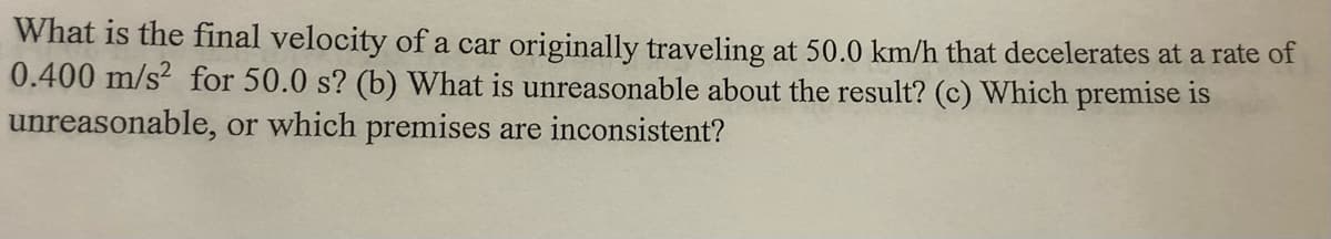 What is the final velocity of a car originally traveling at 50.0 km/h that decelerates at a rate of
0.400 m/s² for 50.0 s? (b) What is unreasonable about the result? (c) Which premise is
unreasonable, or which premises are inconsistent?