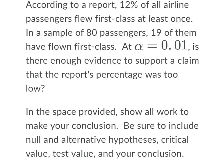According to a report, 12% of all airline
passengers flew first-class at least once.
In a sample of 80 passengers, 19 of them
have flown first-class. At a = 0.01, is
there enough evidence to support a claim
that the report's percentage was too
low?
In the space provided, show all work to
make your conclusion. Be sure to include
null and alternative hypotheses, critical
value, test value, and your conclusion.