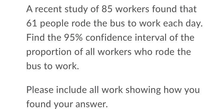 A recent study of 85 workers found that
61 people rode the bus to work each day.
Find the 95% confidence interval of the
proportion of all workers who rode the
bus to work.
Please include all work showing how you
found your answer.
