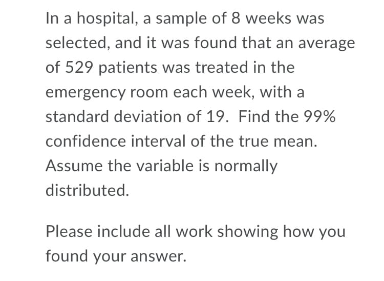 In a hospital, a sample of 8 weeks was
selected, and it was found that an average
of 529 patients was treated in the
emergency room each week, with a
standard deviation of 19. Find the 99%
confidence interval of the true mean.
Assume the variable is normally
distributed.
Please include all work showing how you
found your answer.
