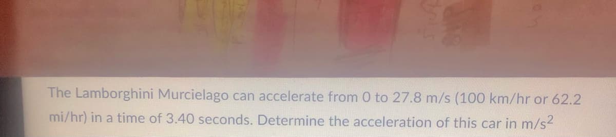 The Lamborghini Murcielago can accelerate from 0 to 27.8 m/s (100 km/hr or 62.2
mi/hr) in a time of 3.40 seconds. Determine the acceleration of this car in m/s²