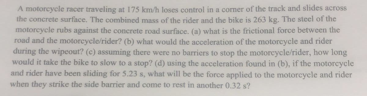 A motorcycle racer traveling at 175 km/h loses control in a corner of the track and slides across
the concrete surface. The combined mass of the rider and the bike is 263 kg. The steel of the
motorcycle rubs against the concrete road surface. (a) what is the frictional force between the
road and the motorcycle/rider? (b) what would the acceleration of the motorcycle and rider
during the wipeout? (c) assuming there were no barriers to stop the motorcycle/rider, how long
would it take the bike to slow to a stop? (d) using the acceleration found in (b), if the motorcycle
and rider have been sliding for 5.23 s, what will be the force applied to the motorcycle and rider
when they strike the side barrier and come to rest in another 0.32 s?