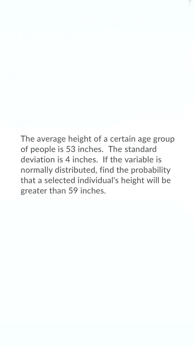 The average height of a certain age group
of people is 53 inches. The standard
deviation is 4 inches. If the variable is
normally distributed, find the probability
that a selected individual's height will be
greater than 59 inches.
