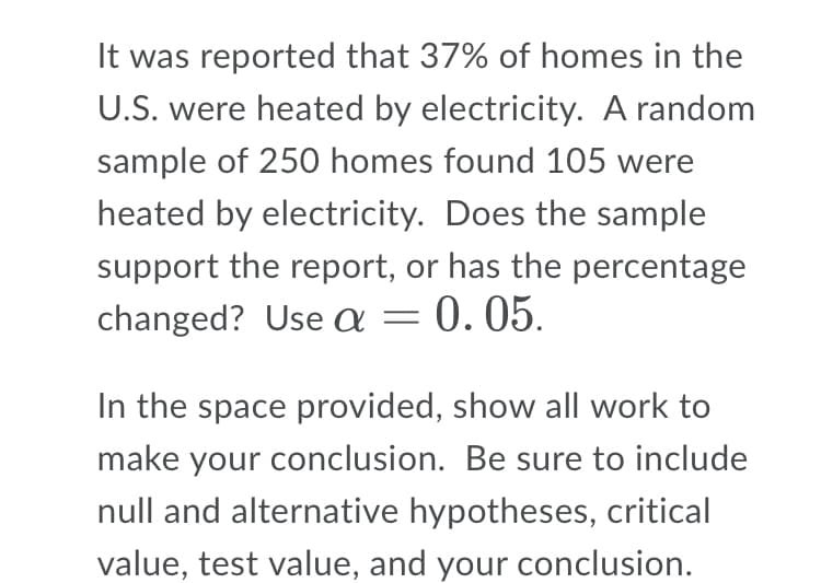 It was reported that 37% of homes in the
U.S. were heated by electricity. A random
sample of 250 homes found 105 were
heated by electricity. Does the sample
support the report, or has the percentage
changed? Use a = 0.05.
In the space provided, show all work to
make your conclusion. Be sure to include
null and alternative hypotheses, critical
value, test value, and your conclusion.