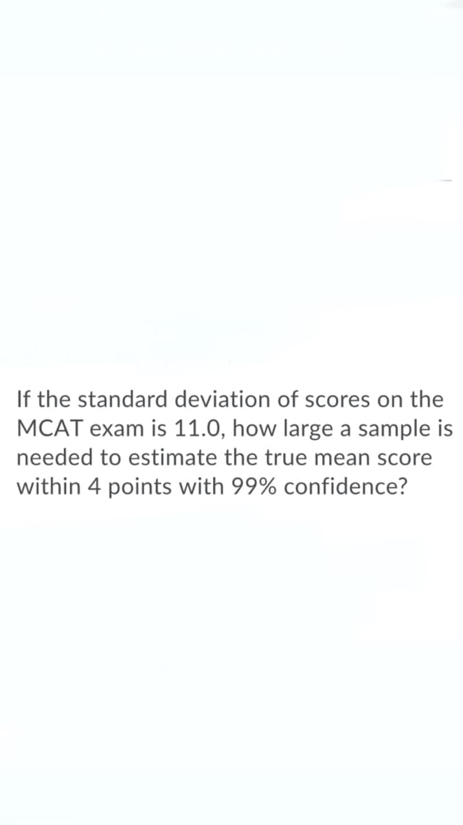 If the standard deviation of scores on the
MCAT exam is 11.0, how large a sample is
needed to estimate the true mean score
within 4 points with 99% confidence?
