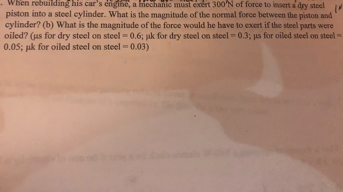 When rebuilding his car's engine, a mechanic must exert 300'N of force to insert a dry steel
piston into a steel cylinder. What is the magnitude of the normal force between the piston and
cylinder? (b) What is the magnitude of the force would he have to exert if the steel parts were
oiled? (us for dry steel on steel = 0.6; µk for dry steel on steel = 0.3; us for oiled steel on steel =
0.05; µk for oiled steel on steel = 0.03)
