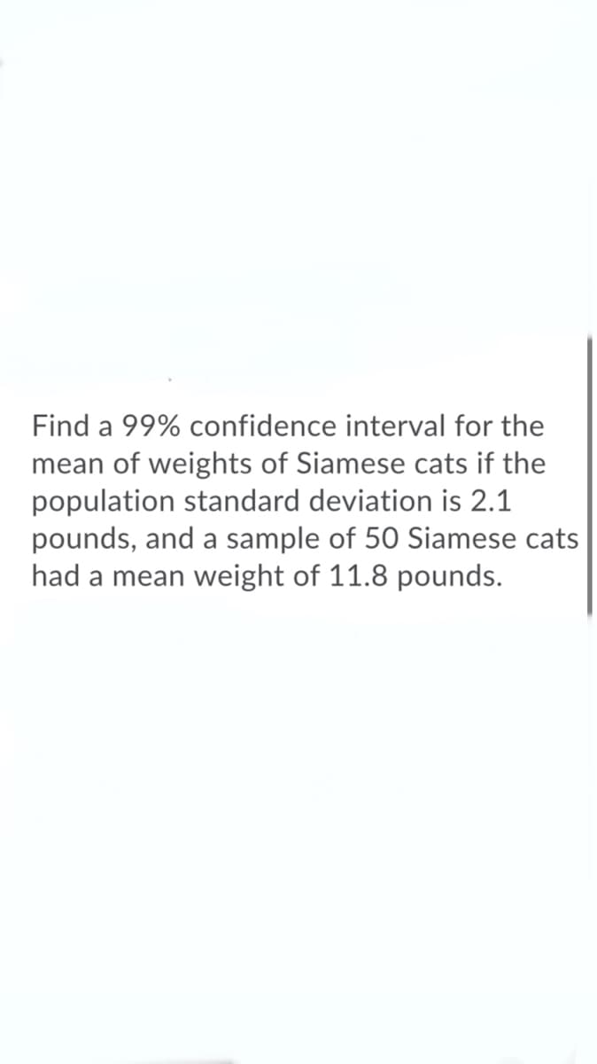 Find a 99% confidence interval for the
mean of weights of Siamese cats if the
population standard deviation is 2.1
pounds, and a sample of 50 Siamese cats
had a mean weight of 11.8 pounds.
